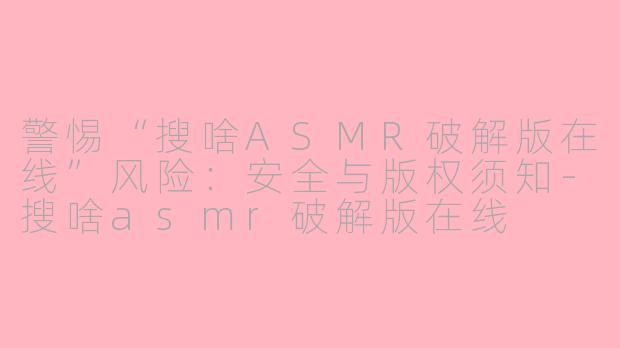 警惕“搜啥ASMR破解版在线”风险:安全与版权须知