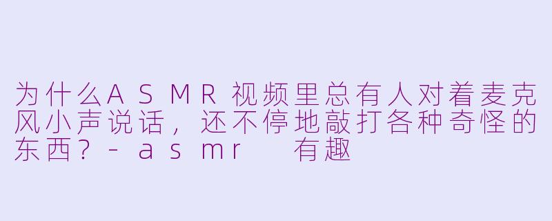 为什么ASMR视频里总有人对着麦克风小声说话，还不停地敲打各种奇怪的东西？-asmr 有趣