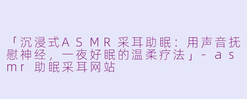 「沉浸式ASMR采耳助眠：用声音抚慰神经，一夜好眠的温柔疗法」-asmr助眠采耳网站
