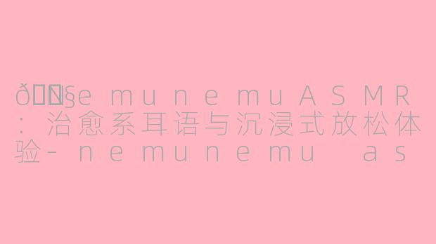 🎧NemunemuASMR：治愈系耳语与沉浸式放松体验-nemunemu asmr