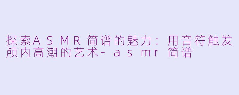 探索ASMR简谱的魅力：用音符触发颅内高潮的艺术-asmr简谱
