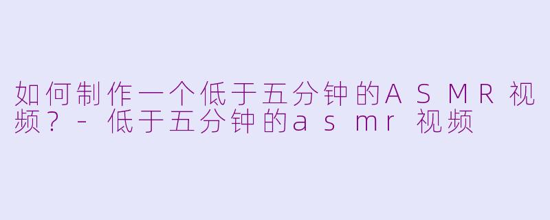 如何制作一个低于五分钟的ASMR视频?