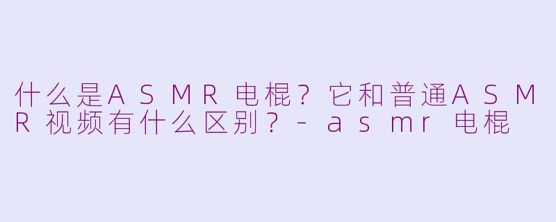 什么是ASMR电棍？它和普通ASMR视频有什么区别？-asmr电棍