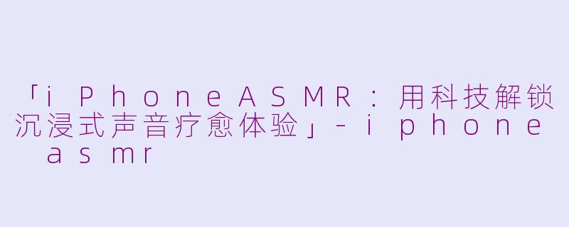 「iPhoneASMR：用科技解锁沉浸式声音疗愈体验」-iphone asmr