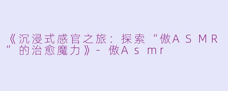 《沉浸式感官之旅：探索“傲ASMR”的治愈魔力》-傲Asmr