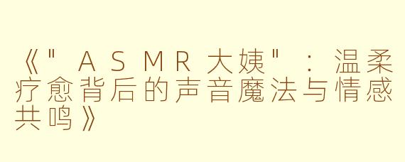 《"ASMR大姨":温柔疗愈背后的声音魔法与情感共鸣》
