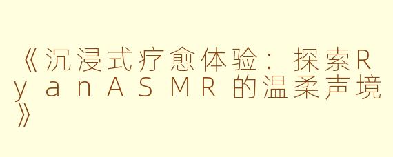《沉浸式疗愈体验：探索RyanASMR的温柔声境》