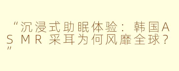 “沉浸式助眠体验:韩国ASMR采耳为何风靡全球?”