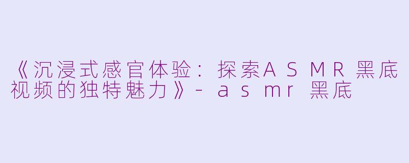 《沉浸式感官体验：探索ASMR黑底视频的独特魅力》-asmr黑底