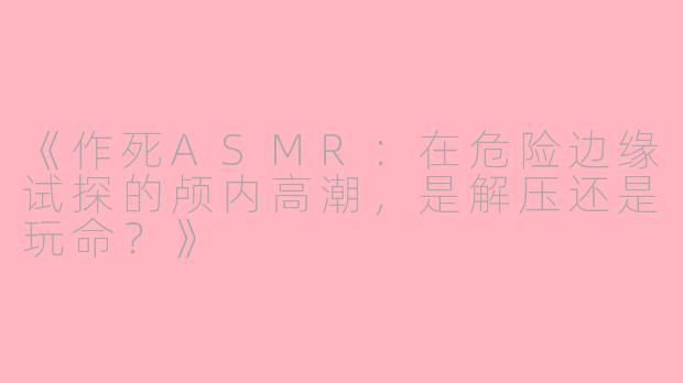 《作死ASMR:在危险边缘试探的颅内高潮,是解压还是玩命?》