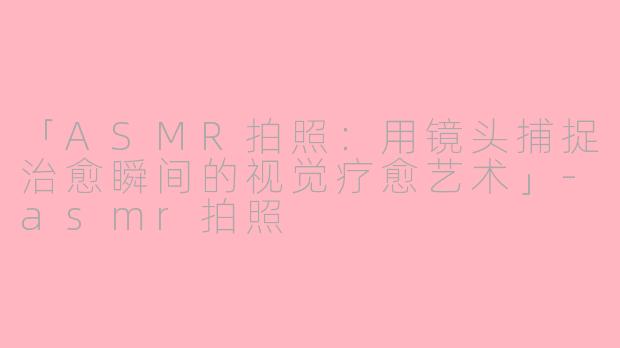 「ASMR拍照：用镜头捕捉治愈瞬间的视觉疗愈艺术」-asmr拍照
