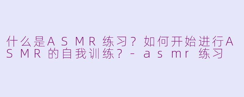 什么是ASMR练习?如何开始进行ASMR的自我训练?
