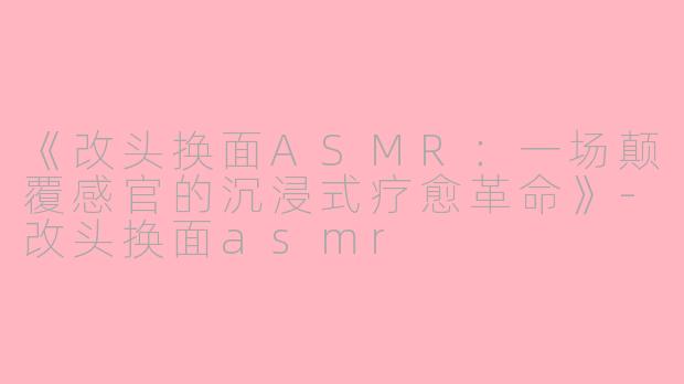 《改头换面ASMR:一场颠覆感官的沉浸式疗愈革命》