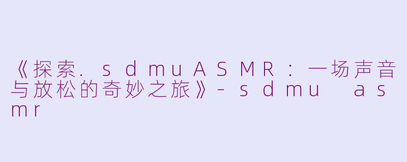 《探索.sdmuASMR：一场声音与放松的奇妙之旅》-sdmu asmr