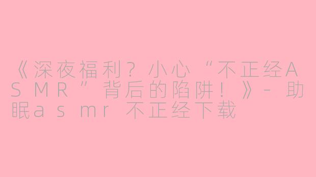 《深夜福利?小心“不正经ASMR”背后的陷阱!》