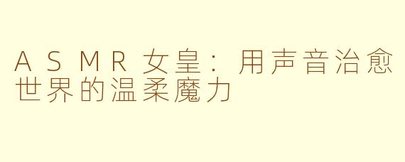 ASMR女皇：用声音治愈世界的温柔魔力