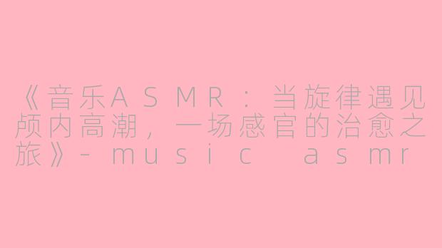 《音乐ASMR：当旋律遇见颅内高潮，一场感官的治愈之旅》-music asmr