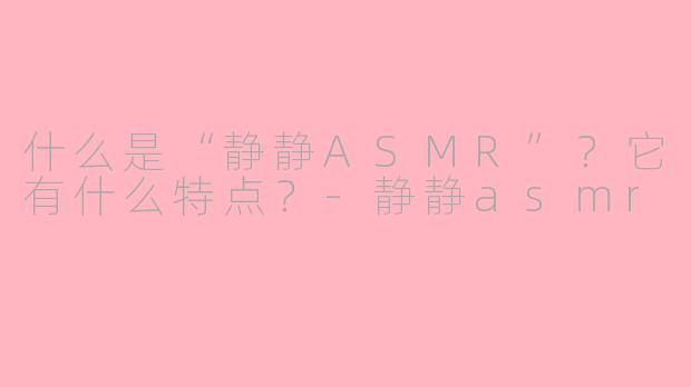 什么是“静静ASMR”?它有什么特点?