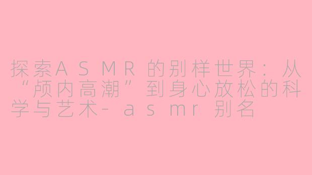 探索ASMR的别样世界：从“颅内高潮”到身心放松的科学与艺术-asmr别名