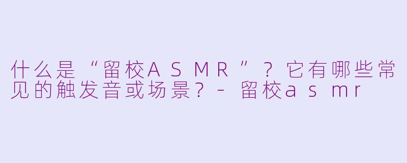 什么是“留校ASMR”?它有哪些常见的触发音或场景?