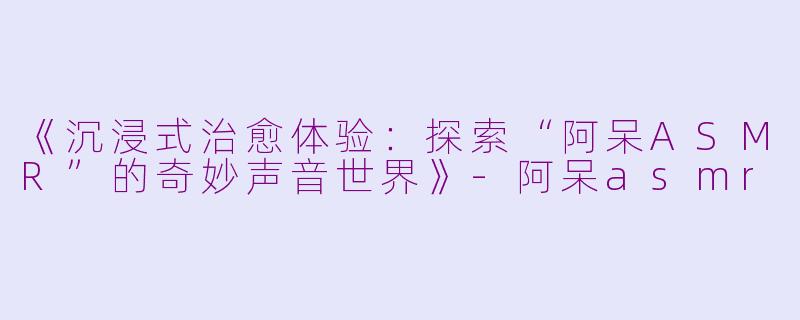 《沉浸式治愈体验:探索“阿呆ASMR”的奇妙声音世界》