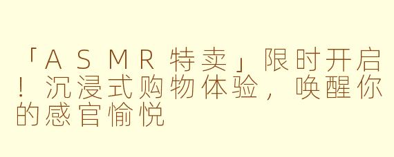 「ASMR特卖」限时开启！沉浸式购物体验，唤醒你的感官愉悦