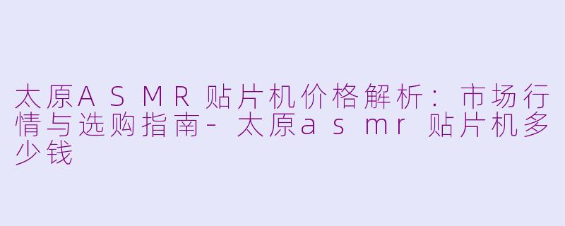 太原ASMR贴片机价格解析：市场行情与选购指南-太原asmr贴片机多少钱