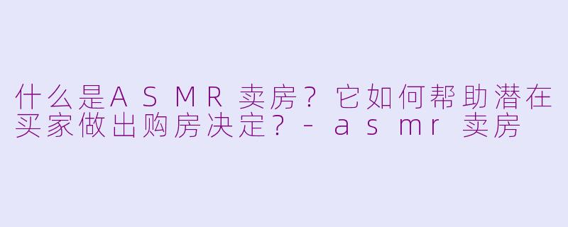 什么是ASMR卖房？它如何帮助潜在买家做出购房决定？-asmr卖房