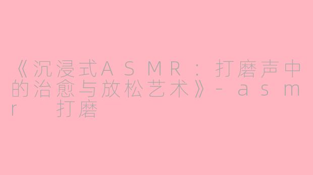 《沉浸式ASMR:打磨声中的治愈与放松艺术》