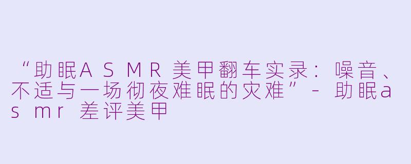 “助眠ASMR美甲翻车实录：噪音、不适与一场彻夜难眠的灾难”-助眠asmr差评美甲