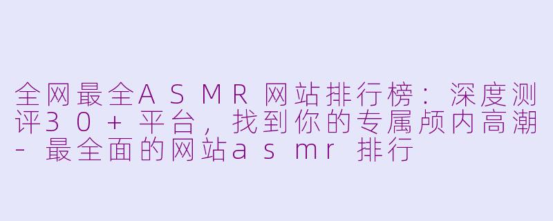 全网最全ASMR网站排行榜：深度测评30+平台，找到你的专属颅内高潮-最全面的网站asmr排行