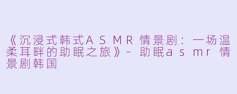 《沉浸式韩式ASMR情景剧：一场温柔耳畔的助眠之旅》-助眠asmr情景剧韩国