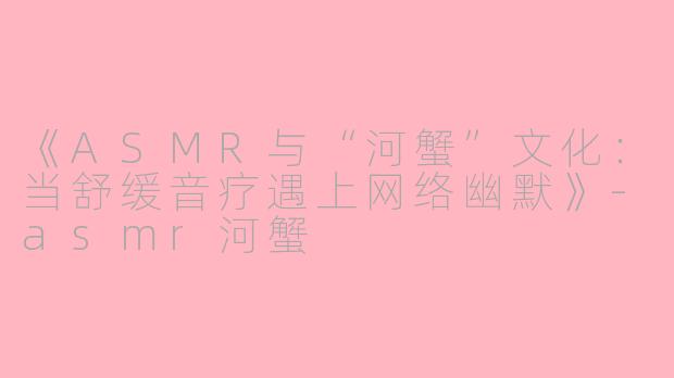 《ASMR与“河蟹”文化：当舒缓音疗遇上网络幽默》-asmr河蟹