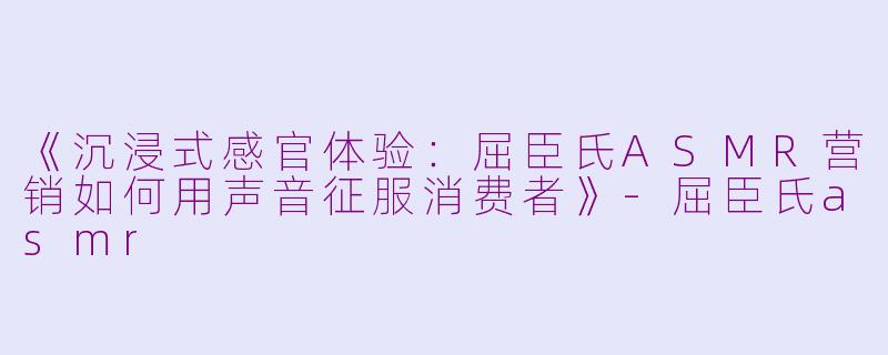 《沉浸式感官体验:屈臣氏ASMR营销如何用声音征服消费者》