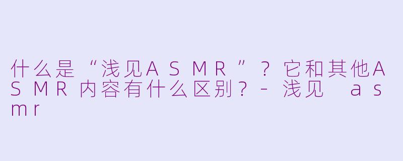 什么是“浅见ASMR”?它和其他ASMR内容有什么区别?