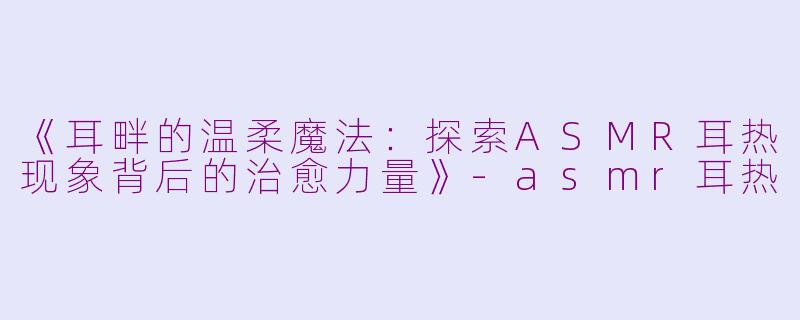 《耳畔的温柔魔法：探索ASMR耳热现象背后的治愈力量》-asmr耳热