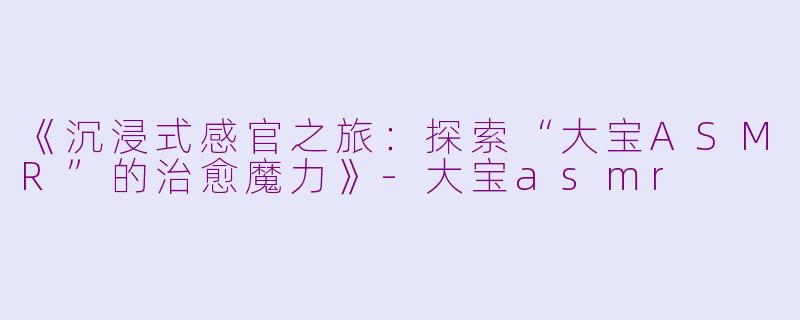 《沉浸式感官之旅：探索“大宝ASMR”的治愈魔力》-大宝asmr