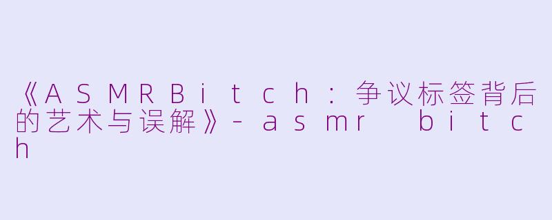 《ASMRBitch：争议标签背后的艺术与误解》-asmr bitch