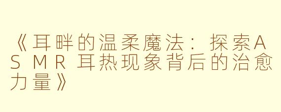 《耳畔的温柔魔法：探索ASMR耳热现象背后的治愈力量》