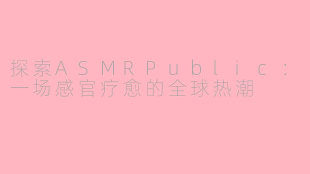 探索ASMRPublic：一场感官疗愈的全球热潮
