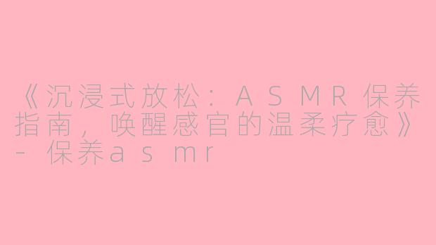 《沉浸式放松：ASMR保养指南，唤醒感官的温柔疗愈》-保养asmr