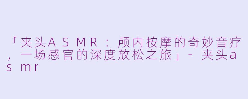 「夹头ASMR：颅内按摩的奇妙音疗，一场感官的深度放松之旅」-夹头asmr