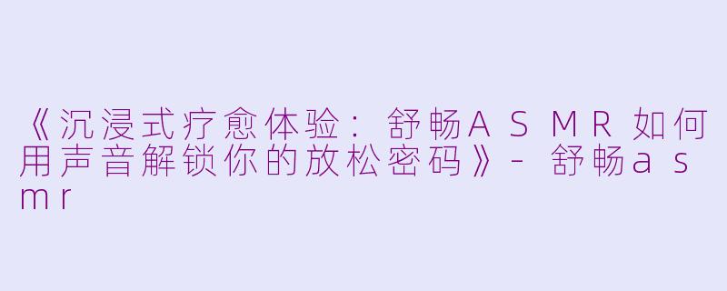 《沉浸式疗愈体验：舒畅ASMR如何用声音解锁你的放松密码》-舒畅asmr