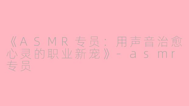 《ASMR专员：用声音治愈心灵的职业新宠》-asmr专员
