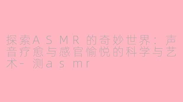 探索ASMR的奇妙世界：声音疗愈与感官愉悦的科学与艺术-测asmr