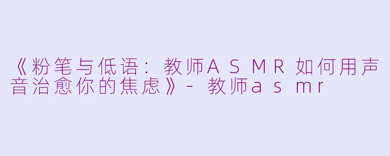 《粉笔与低语：教师ASMR如何用声音治愈你的焦虑》-教师asmr