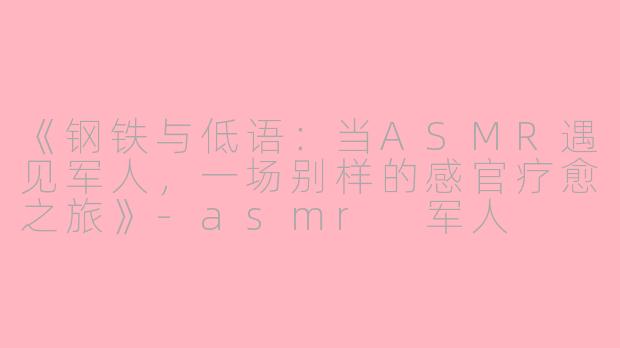 《钢铁与低语：当ASMR遇见军人，一场别样的感官疗愈之旅》-asmr 军人