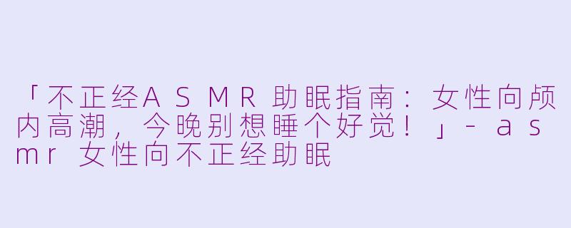 「不正经ASMR助眠指南:女性向颅内高潮,今晚别想睡个好觉!」