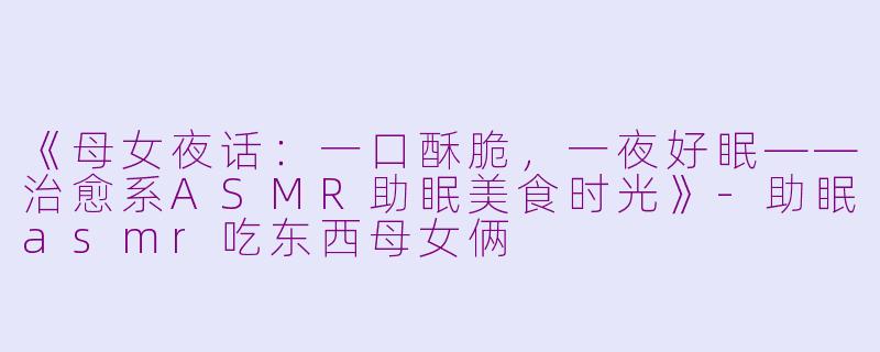 《母女夜话：一口酥脆，一夜好眠——治愈系ASMR助眠美食时光》-助眠asmr吃东西母女俩