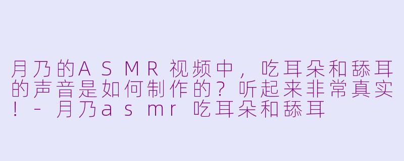 月乃的ASMR视频中，吃耳朵和舔耳的声音是如何制作的？听起来非常真实！-月乃asmr吃耳朵和舔耳